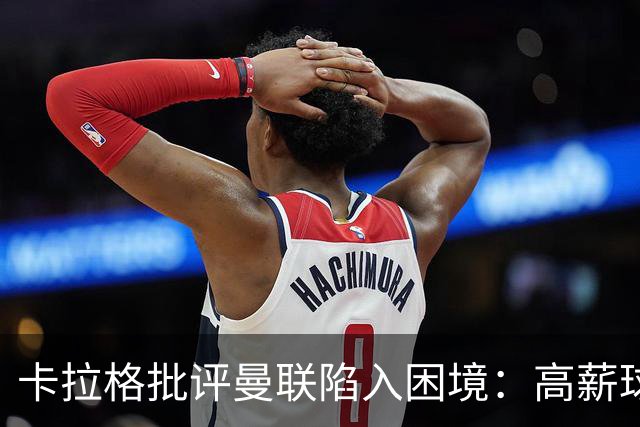 卡拉格批评曼联陷入困境：高薪球员难以处理，资金投入无效